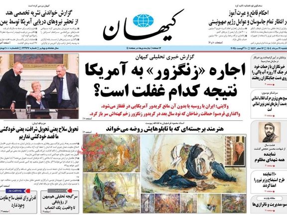 روزنامه کیهان، منسوب به خامنهای در گزارش اصلی شماره یکشنبه ۱۹ مرداد خود نوشت: جمهوری اسلامی، «چه با همراهی روسیه و چه بدون آن» در برابر هرگونه طرح ضدایرانی نظیر زنگزور، واکنشی قاطع و بازدارنده خواهد داشت.